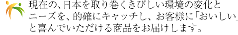現在の、日本を取り巻くきびしい環境の変化とニーズを、的確にキャッチし、お客様に「おいしい」と喜んでいただける商品をお届けします。