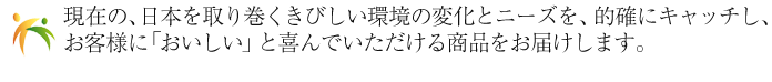 現在の、日本を取り巻くきびしい環境の変化とニーズを、的確にキャッチし、お客様に「おいしい」と喜んでいただける商品をお届けします。