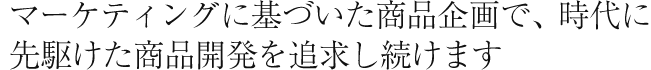 マーケティングに基づいた商品企画で、時代に先駆けた商品開発を追求し続けます