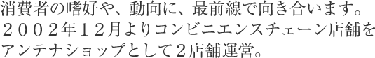 消費者の嗜好や、動向に、最前線で向き合います。２００２年１２月よりコンビニエンスチェーン店舗をアンテナショップとして２店舗運営