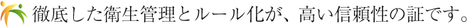 徹底した衛生管理とルール化が、高い信頼性の証です