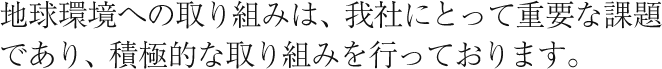 地球環境への取り組みは、我社にとって重要な課題であり、積極的な取り組みを行っております